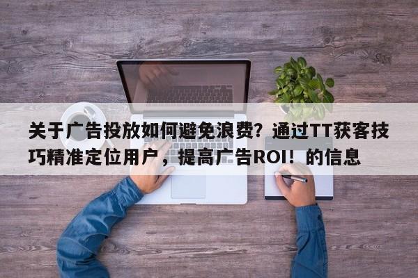 关于广告投放如何避免浪费？通过TT获客技巧精准定位用户，提高广告ROI！的信息