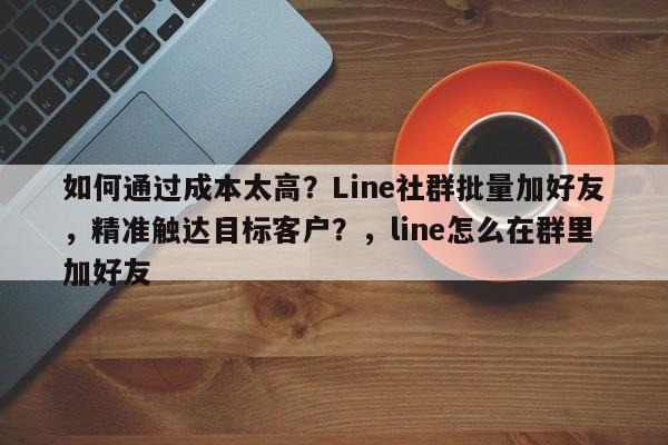如何通过成本太高？Line社群批量加好友，精准触达目标客户？，line怎么在群里加好友