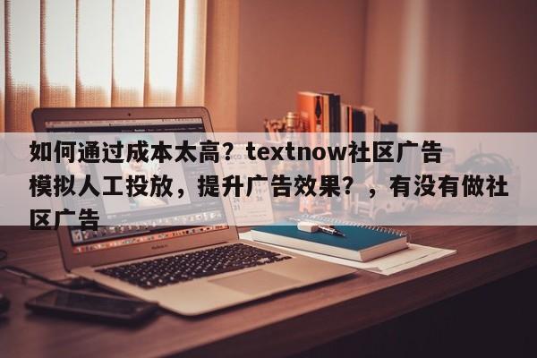 如何通过成本太高？textnow社区广告模拟人工投放，提升广告效果？，有没有做社区广告