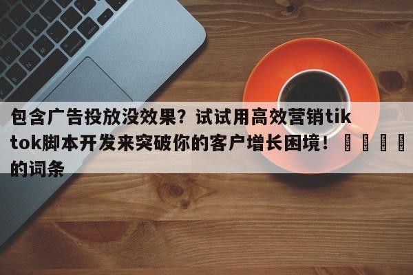 包含广告投放没效果?试试用高效营销tiktok脚本开发来突破你的客户增长困境!📌的词条