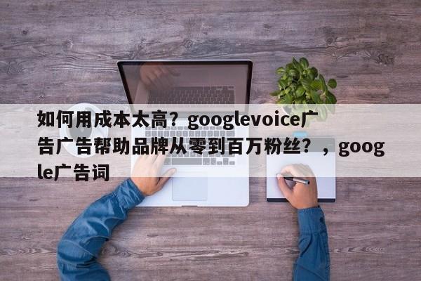如何用成本太高?googlevoice广告广告帮助品牌从零到百万粉丝?,google广告词
