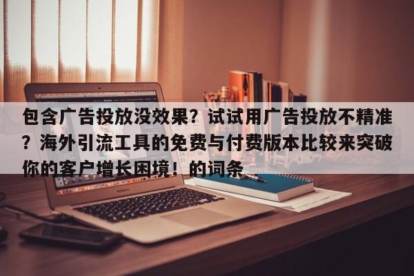 包含广告投放没效果?试试用广告投放不精准?海外引流工具的免费与付费版本比较来突破你的客户增长困境!的词条