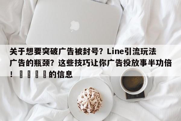 关于想要突破广告被封号？Line引流玩法广告的瓶颈？这些技巧让你广告投放事半功倍！📣的信息