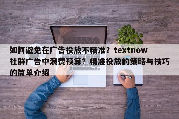 如何避免在广告投放不精准？textnow社群广告中浪费预算？精准投放的策略与技巧的简单介绍
