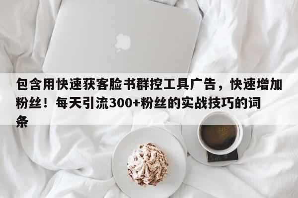 包含用快速获客脸书群控工具广告，快速增加粉丝！每天引流300+粉丝的实战技巧的词条