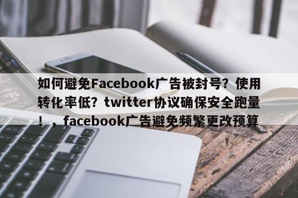 如何避免Facebook广告被封号?使用转化率低?twitter协议确保安全跑量!,facebook广告避免频繁更改预算