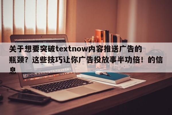 关于想要突破textnow内容推送广告的瓶颈？这些技巧让你广告投放事半功倍！的信息