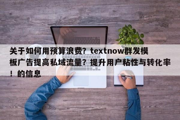 关于如何用预算浪费？textnow群发模板广告提高私域流量？提升用户粘性与转化率！的信息