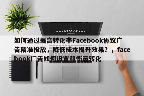 如何通过提高转化率Facebook协议广告精准投放，降低成本提升效果？，facebook广告如何设置和衡量转化
