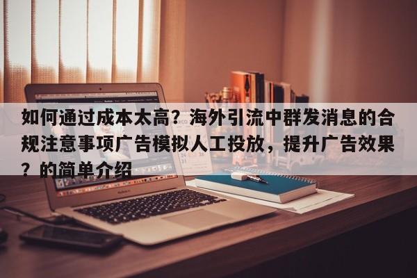如何通过成本太高？海外引流中群发消息的合规注意事项广告模拟人工投放，提升广告效果？的简单介绍