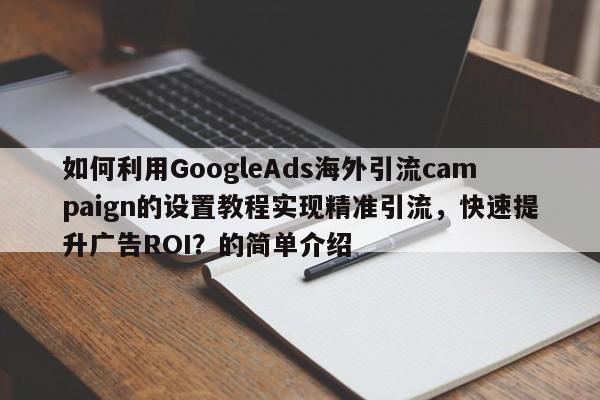 如何利用GoogleAds海外引流campaign的设置教程实现精准引流,快速提升广告ROI?的简单介绍