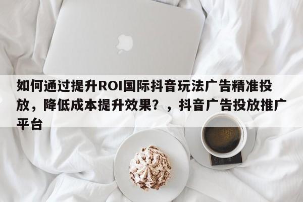 如何通过提升ROI国际抖音玩法广告精准投放，降低成本提升效果？，抖音广告投放推广平台