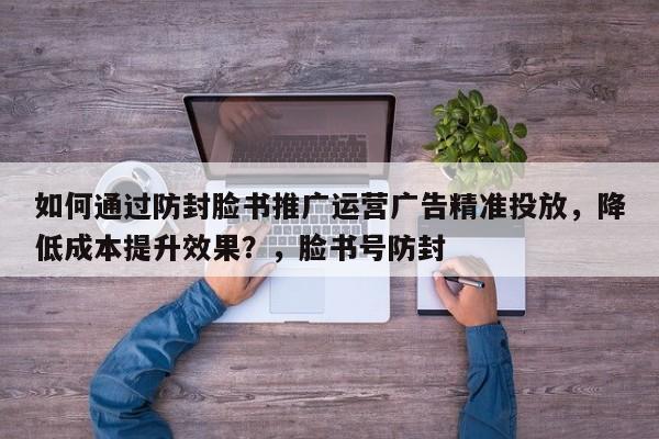 如何通过防封脸书推广运营广告精准投放，降低成本提升效果？，脸书号防封