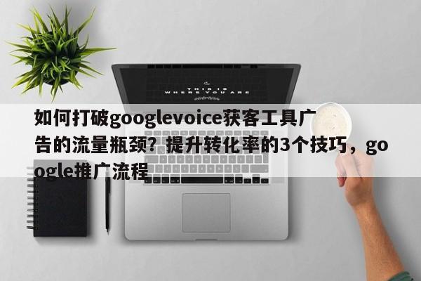 如何打破googlevoice获客工具广告的流量瓶颈?提升转化率的3个技巧,google推广流程