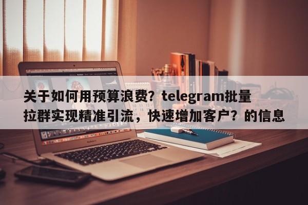 关于如何用预算浪费?telegram批量拉群实现精准引流,快速增加客户?的信息