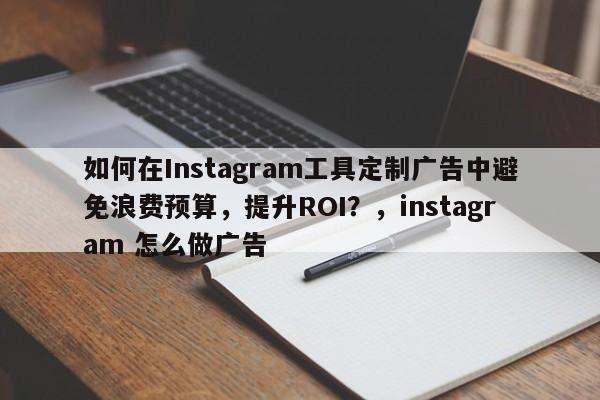 如何在Instagram工具定制广告中避免浪费预算，提升ROI？，instagram 怎么做广告