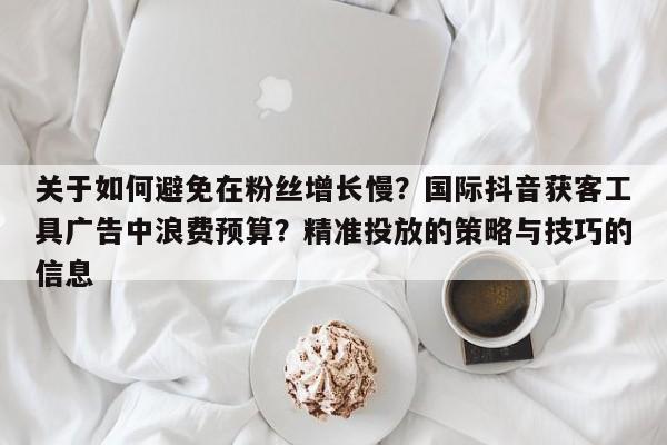 关于如何避免在粉丝增长慢?国际抖音获客工具广告中浪费预算?精准投放的策略与技巧的信息