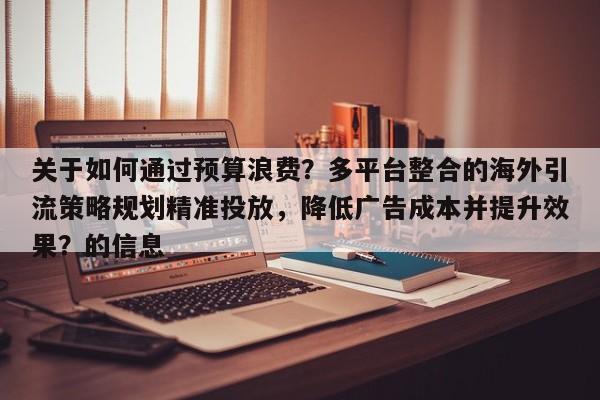 关于如何通过预算浪费？多平台整合的海外引流策略规划精准投放，降低广告成本并提升效果？的信息
