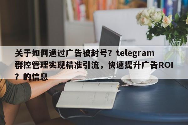 关于如何通过广告被封号？telegram群控管理实现精准引流，快速提升广告ROI？的信息