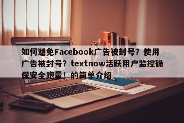 如何避免Facebook广告被封号？使用广告被封号？textnow活跃用户监控确保安全跑量！的简单介绍