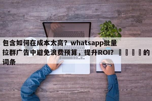包含如何在成本太高？whatsapp批量拉群广告中避免浪费预算，提升ROI？📣的词条
