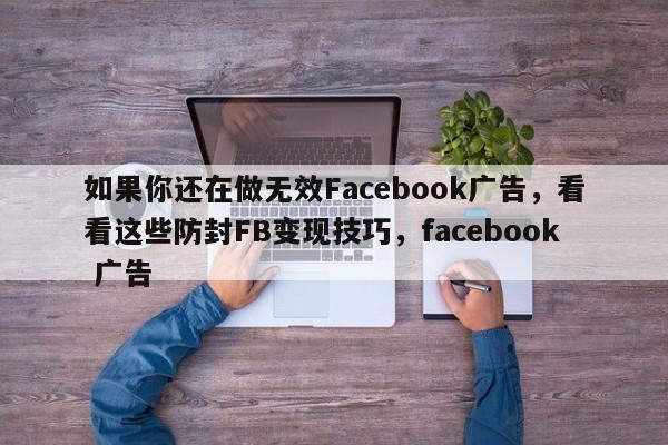 如果你还在做无效Facebook广告，看看这些防封FB变现技巧，facebook 广告