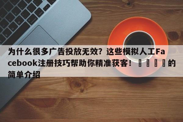 为什么很多广告投放无效？这些模拟人工Facebook注册技巧帮助你精准获客！🎯的简单介绍