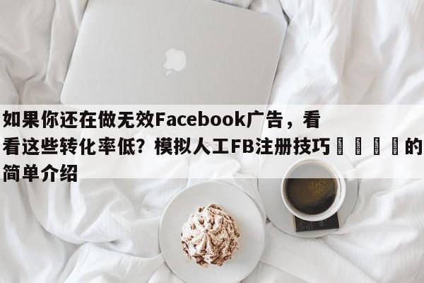 如果你还在做无效Facebook广告，看看这些转化率低？模拟人工FB注册技巧📈的简单介绍
