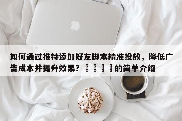 如何通过推特添加好友脚本精准投放，降低广告成本并提升效果？📌的简单介绍