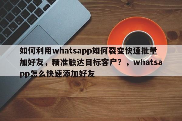 如何利用whatsapp如何裂变快速批量加好友，精准触达目标客户？，whatsapp怎么快速添加好友