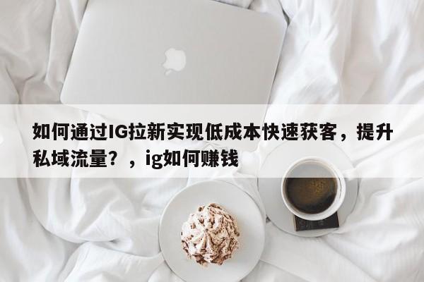 如何通过IG拉新实现低成本快速获客，提升私域流量？，ig如何赚钱
