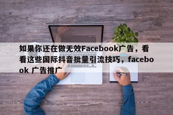如果你还在做无效Facebook广告，看看这些国际抖音批量引流技巧，facebook 广告推广