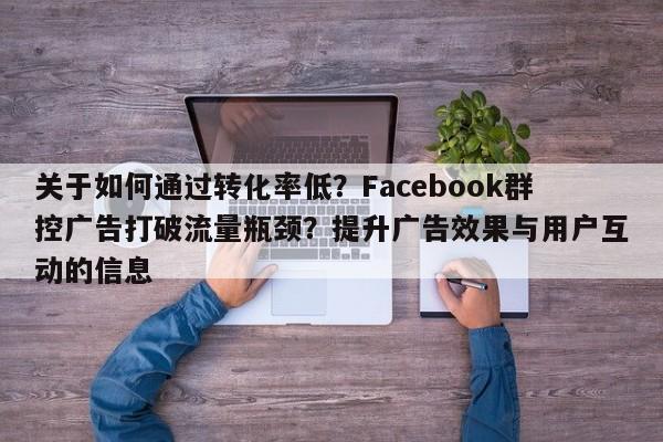 关于如何通过转化率低?Facebook群控广告打破流量瓶颈?提升广告效果与用户互动的信息