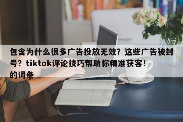 包含为什么很多广告投放无效?这些广告被封号?tiktok评论技巧帮助你精准获客!的词条