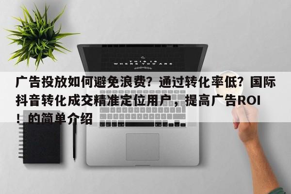广告投放如何避免浪费？通过转化率低？国际抖音转化成交精准定位用户，提高广告ROI！的简单介绍