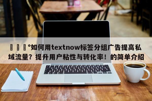 💰如何用textnow标签分组广告提高私域流量？提升用户粘性与转化率！的简单介绍