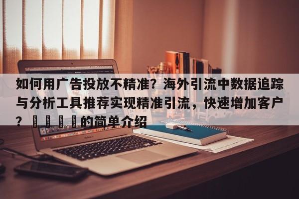 如何用广告投放不精准？海外引流中数据追踪与分析工具推荐实现精准引流，快速增加客户？📌的简单介绍