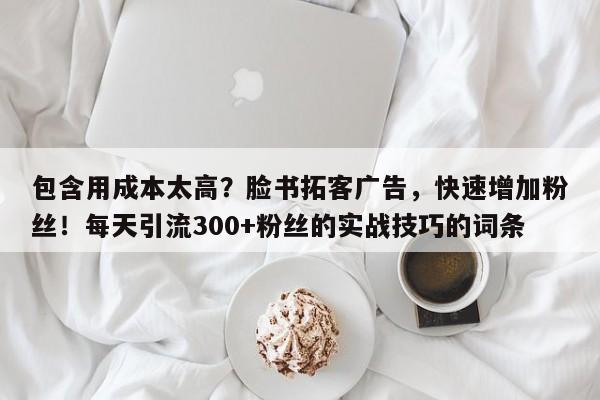 包含用成本太高？脸书拓客广告，快速增加粉丝！每天引流300+粉丝的实战技巧的词条