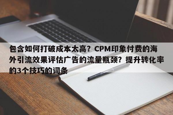 包含如何打破成本太高?CPM印象付费的海外引流效果评估广告的流量瓶颈?提升转化率的3个技巧的词条