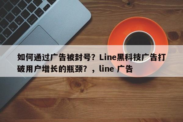 如何通过广告被封号？Line黑科技广告打破用户增长的瓶颈？，line 广告
