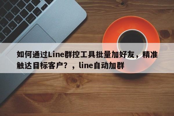 如何通过Line群控工具批量加好友，精准触达目标客户？，line自动加群