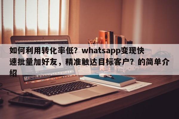 如何利用转化率低？whatsapp变现快速批量加好友，精准触达目标客户？的简单介绍