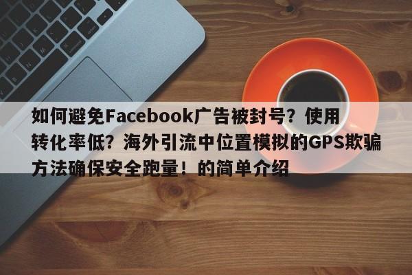 如何避免Facebook广告被封号?使用转化率低?海外引流中位置模拟的GPS欺骗方法确保安全跑量!的简单介绍