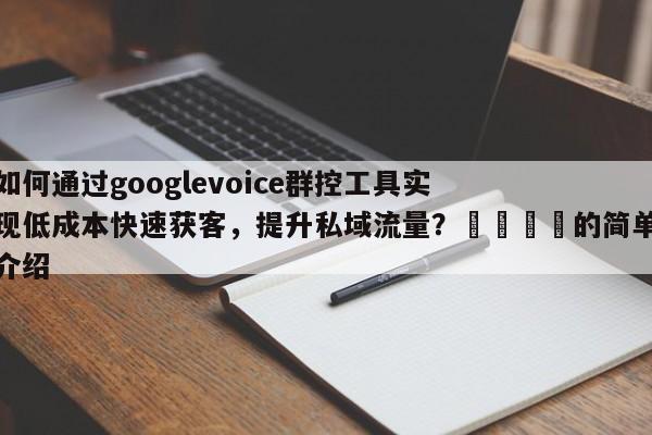 如何通过googlevoice群控工具实现低成本快速获客，提升私域流量？🎯的简单介绍