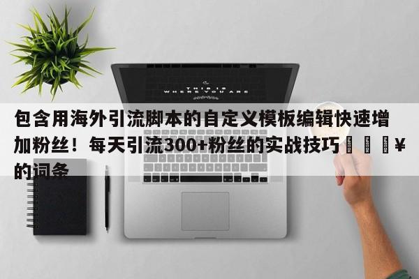 包含用海外引流脚本的自定义模板编辑快速增加粉丝！每天引流300+粉丝的实战技巧🔥的词条