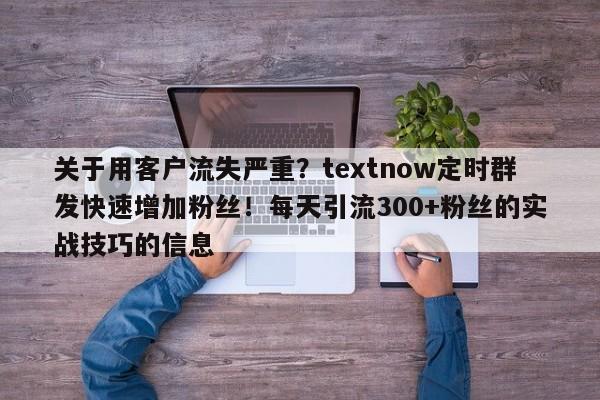 关于用客户流失严重？textnow定时群发快速增加粉丝！每天引流300+粉丝的实战技巧的信息