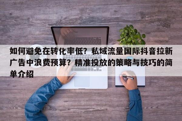如何避免在转化率低?私域流量国际抖音拉新广告中浪费预算?精准投放的策略与技巧的简单介绍