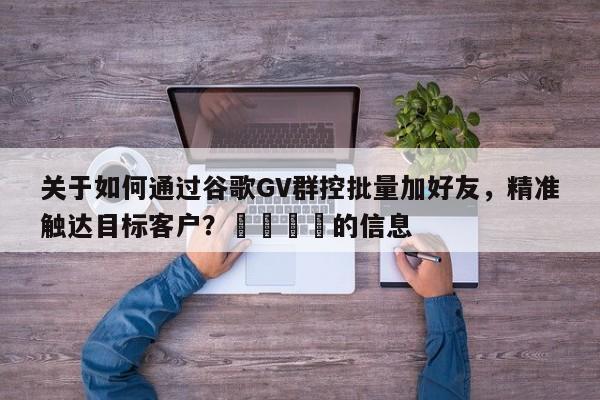 关于如何通过谷歌GV群控批量加好友，精准触达目标客户？📌的信息