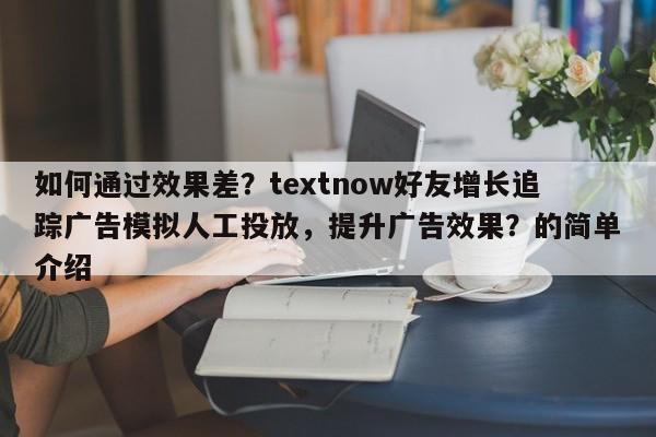 如何通过效果差？textnow好友增长追踪广告模拟人工投放，提升广告效果？的简单介绍