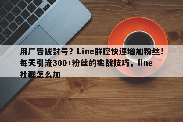 用广告被封号？Line群控快速增加粉丝！每天引流300+粉丝的实战技巧，line社群怎么加